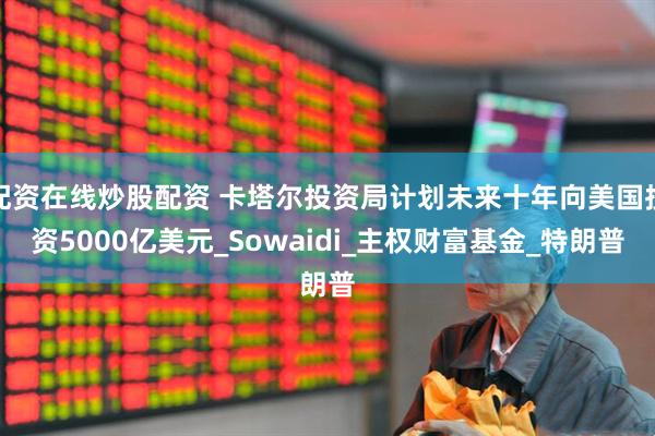 配资在线炒股配资 卡塔尔投资局计划未来十年向美国投资5000亿美元_Sowaidi_主权财富基金_特朗普