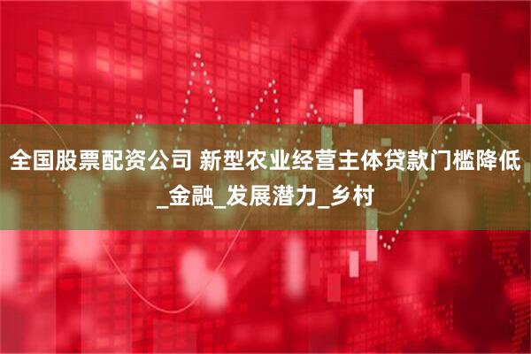 全国股票配资公司 新型农业经营主体贷款门槛降低_金融_发展潜力_乡村
