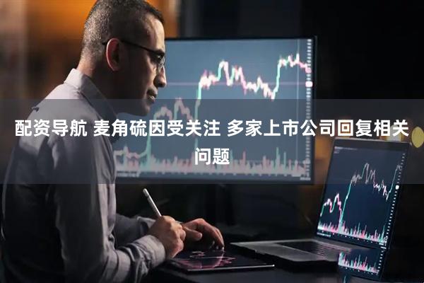配资导航 麦角硫因受关注 多家上市公司回复相关问题