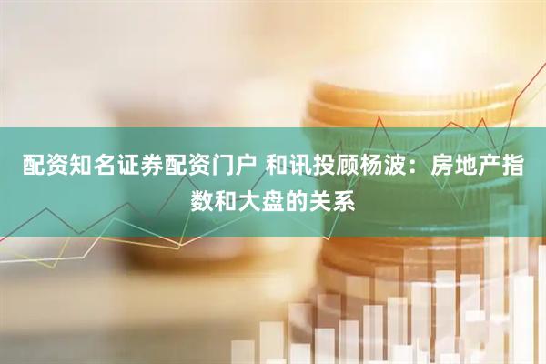 配资知名证券配资门户 和讯投顾杨波：房地产指数和大盘的关系